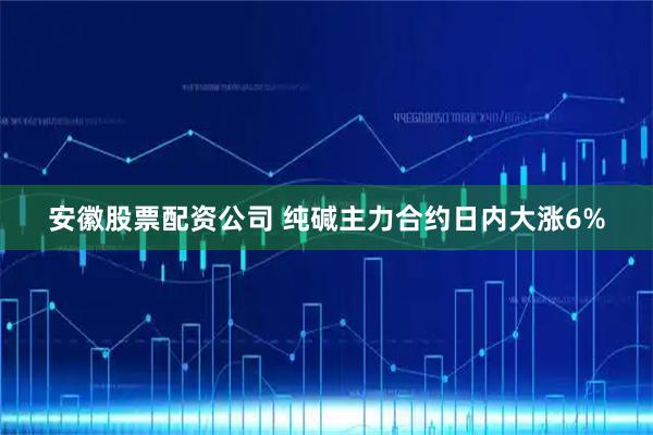 安徽股票配资公司 纯碱主力合约日内大涨6%
