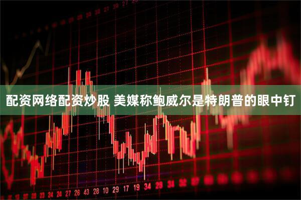 配资网络配资炒股 美媒称鲍威尔是特朗普的眼中钉