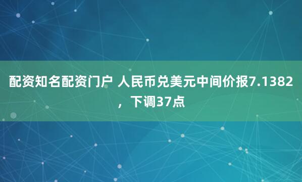 配资知名配资门户 人民币兑美元中间价报7.1382，下调37点