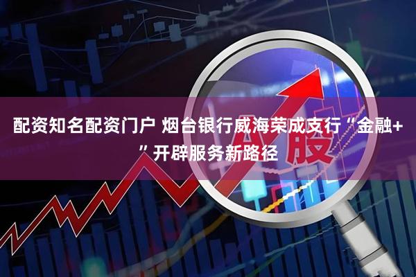 配资知名配资门户 烟台银行威海荣成支行“金融+”开辟服务新路径