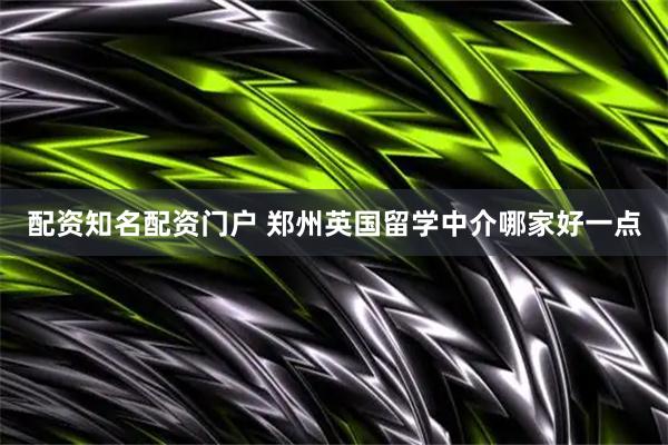 配资知名配资门户 郑州英国留学中介哪家好一点